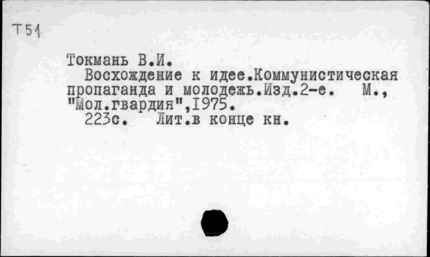 ﻿Т54
Токмань В.И.
Восхождение к идее.Коммунистическая пропаганда и молодежь.Изд.2-е.	М.,
"Йол.гвардия”,I975.
223с. Лит.в конце кн.